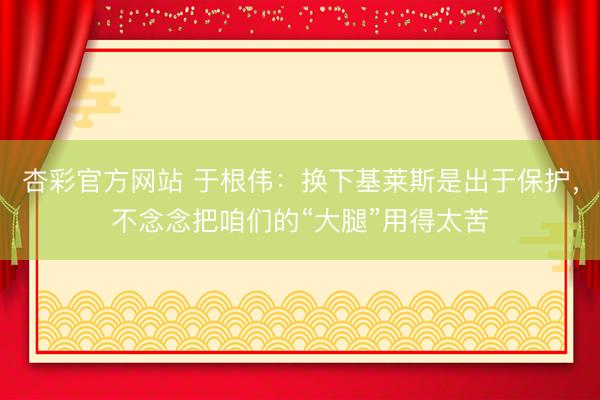 杏彩官方网站 于根伟：换下基莱斯是出于保护，不念念把咱们的“大腿”用得太苦