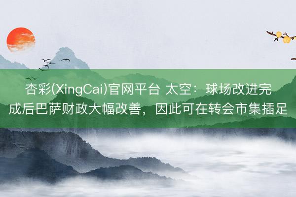 杏彩(XingCai)官网平台 太空:球场改进完成后巴萨财政大幅改善,因此可在转会市集插足