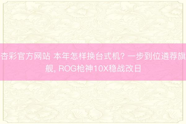 杏彩官方网站 本年怎样换台式机? 一步到位遴荐旗舰， ROG枪神10X稳战改日