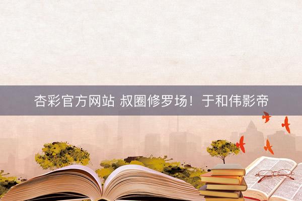 杏彩官方网站 叔圈修罗场！于和伟影帝