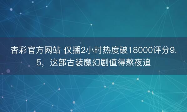 杏彩官方网站 仅播2小时热度破18000评分9.5，这部古装魔幻剧值得熬夜追
