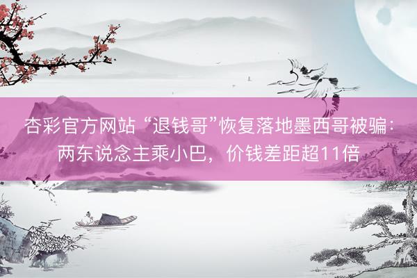 杏彩官方网站 “退钱哥”恢复落地墨西哥被骗：两东说念主乘小巴，价钱差距超11倍