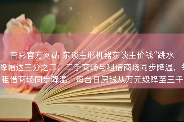 杏彩官方网站 东谈主形机器东谈主价钱“跳水”了，记者探询：新机降幅达三分之二，二手商场与租借商场同步降温，每台日房钱从万元级降至三千元档