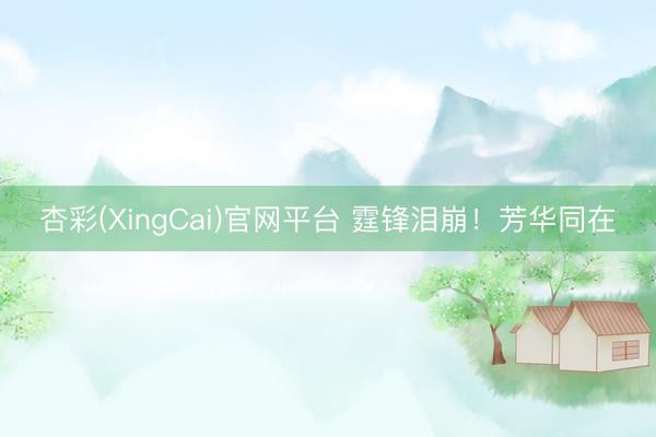 杏彩(XingCai)官网平台 霆锋泪崩！芳华同在
