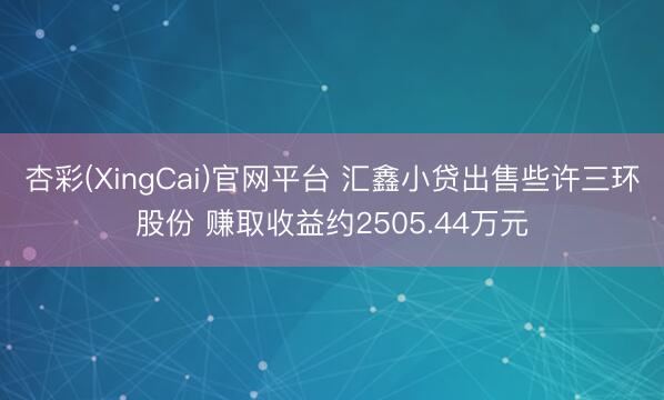 杏彩(XingCai)官网平台 汇鑫小贷出售些许三环股份 赚取收益约2505.44万元