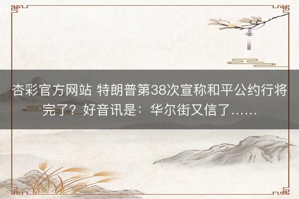 杏彩官方网站 特朗普第38次宣称和平公约行将完了？好音讯是：华尔街又信了……