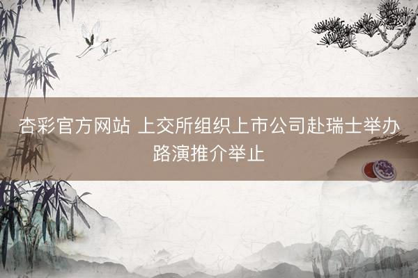 杏彩官方网站 上交所组织上市公司赴瑞士举办路演推介举止
