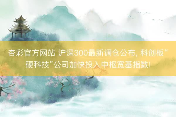 杏彩官方网站 沪深300最新调仓公布， 科创板“硬科技”公司加快投入中枢宽基指数!