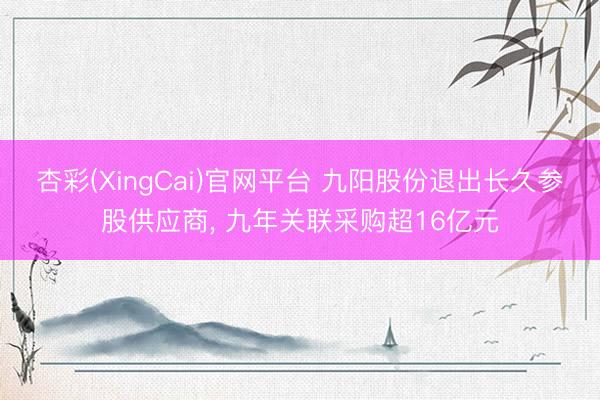 杏彩(XingCai)官网平台 九阳股份退出长久参股供应商， 九年关联采购超16亿元