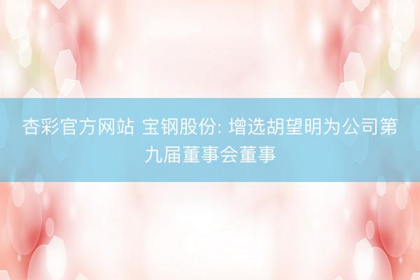 杏彩官方网站 宝钢股份: 增选胡望明为公司第九届董事会董事