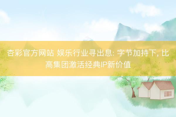 杏彩官方网站 娱乐行业寻出息: 字节加持下， 比高集团激活经典IP新价值