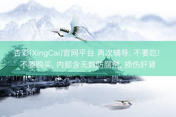 杏彩(XingCai)官网平台 再次辅导: 不要吃! 不要购买， 内部含无数防腐剂， 损伤肝肾