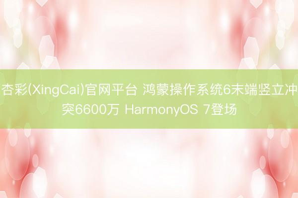 杏彩(XingCai)官网平台 鸿蒙操作系统6末端竖立冲突6600万 HarmonyOS 7登场