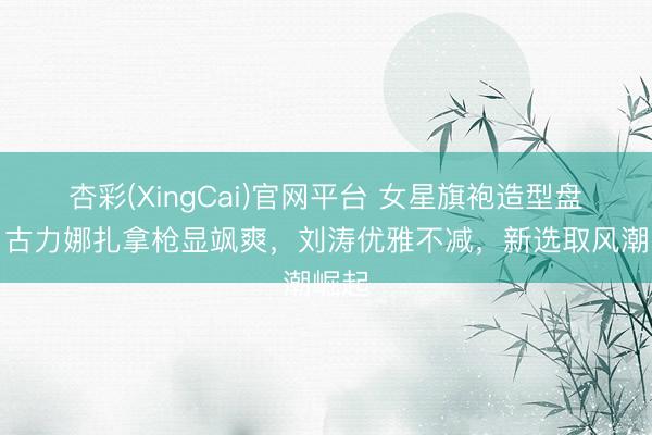 杏彩(XingCai)官网平台 女星旗袍造型盘货：古力娜扎拿枪显飒爽，刘涛优雅不减，新选取风潮崛起