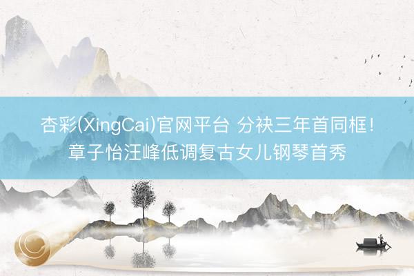 杏彩(XingCai)官网平台 分袂三年首同框!章子怡汪峰低调复古女儿钢琴首秀