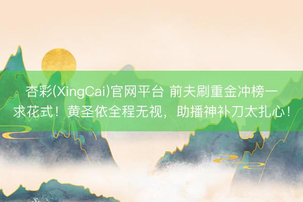 杏彩(XingCai)官网平台 前夫刷重金冲榜一求花式!黄圣依全程无视,助播神补刀太扎心!