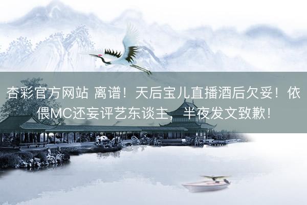 杏彩官方网站 离谱！天后宝儿直播酒后欠妥！依偎MC还妄评艺东谈主，半夜发文致歉！