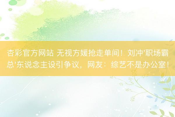 杏彩官方网站 无视方媛抢走单间！刘冲'职场霸总'东说念主设引争议，网友：综艺不是办公室！