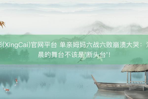 杏彩(XingCai)官网平台 单亲姆妈六战六败崩溃大哭：江语晨的舞台不该是'断头台'！