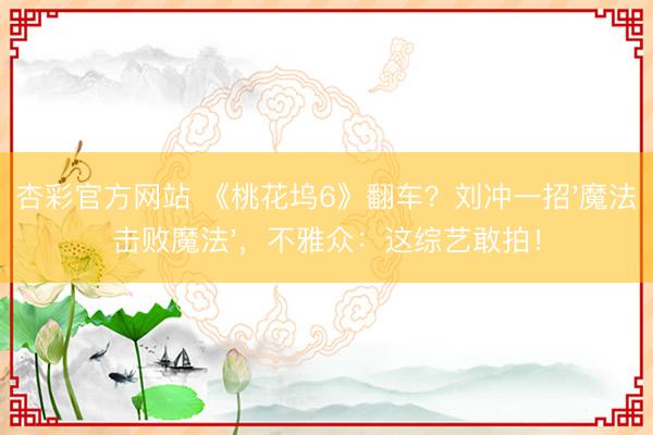 杏彩官方网站 《桃花坞6》翻车？刘冲一招'魔法击败魔法'，不雅众：这综艺敢拍！