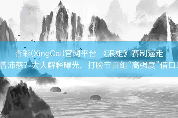 杏彩(XingCai)官网平台 《浪姐》赛制逼走曾沛慈？大夫解释曝光，打脸节目组“高强度”借口！