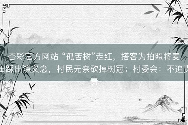 杏彩官方网站 “孤苦树”走红，搭客为拍照将麦田踩出演义念，村民无奈砍掉树冠；村委会：不追责