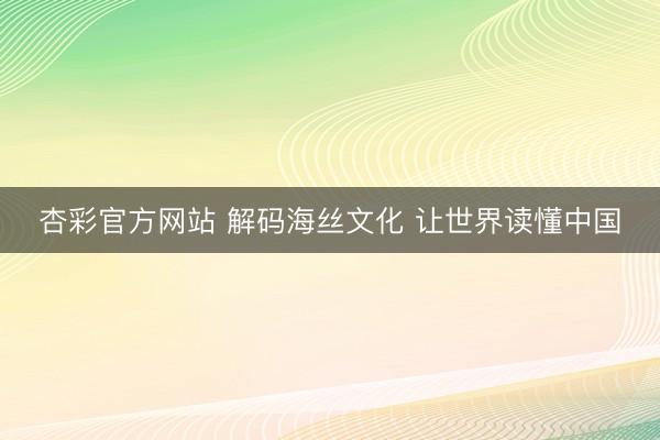 杏彩官方网站 解码海丝文化 让世界读懂中国