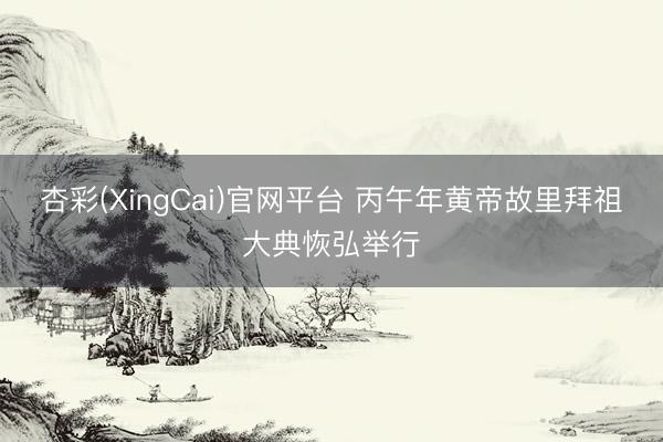 杏彩(XingCai)官网平台 丙午年黄帝故里拜祖大典恢弘举行