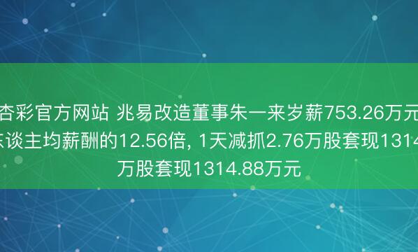 杏彩官方网站 兆易改造董事朱一来岁薪753.26万元是公司东谈主均薪酬的12.56倍， 1天减抓2.76万股套现1314.88万元