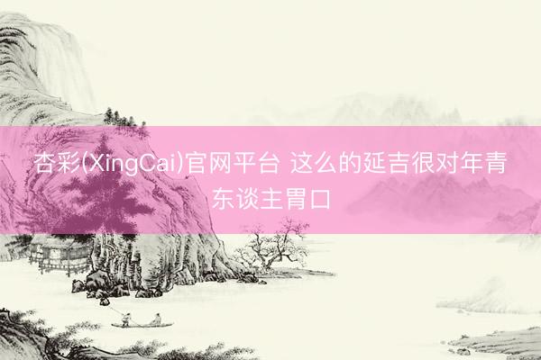 杏彩(XingCai)官网平台 这么的延吉很对年青东谈主胃口
