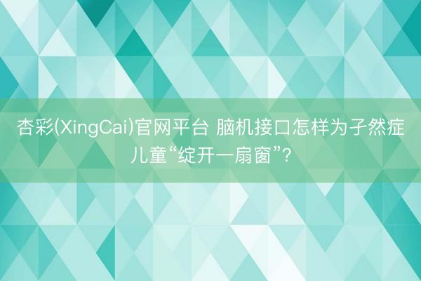 杏彩(XingCai)官网平台 脑机接口怎样为孑然症儿童“绽开一扇窗”？