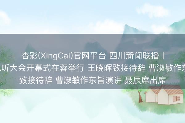 杏彩(XingCai)官网平台 四川新闻联播丨第十三届中国集聚视听大会开幕式在蓉举行 王晓晖致接待辞 曹淑敏作东旨演讲 聂辰席出席