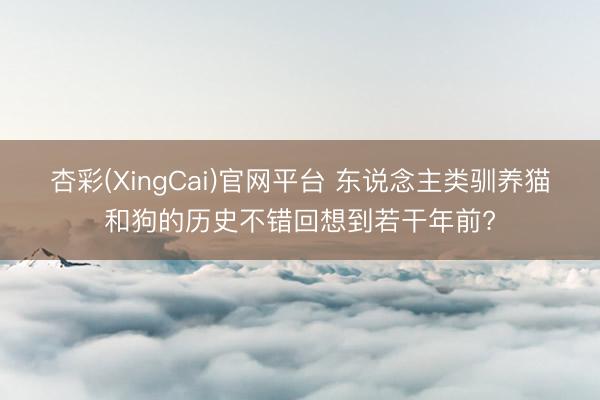 杏彩(XingCai)官网平台 东说念主类驯养猫和狗的历史不错回想到若干年前?