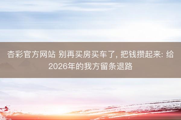 杏彩官方网站 别再买房买车了， 把钱攒起来: 给2026年的我方留条退路