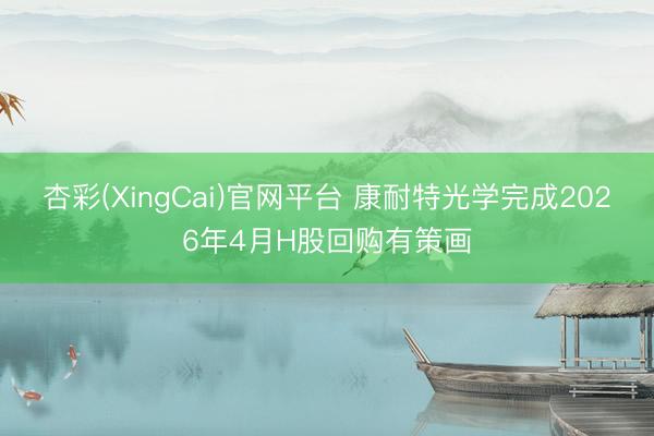 杏彩(XingCai)官网平台 康耐特光学完成2026年4月H股回购有策画