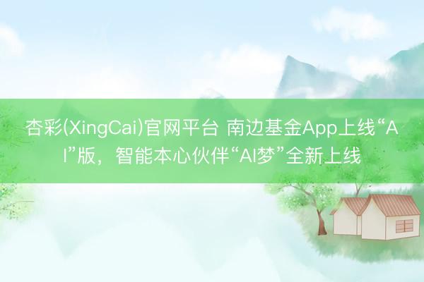 杏彩(XingCai)官网平台 南边基金App上线“AI”版,智能本心伙伴“AI梦”全新上线