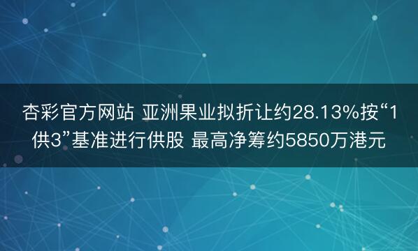 杏彩官方网站 亚洲果业拟折让约28.13%按“1供3”基准进行供股 最高净筹约5850万港元