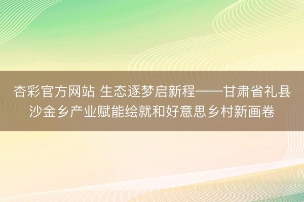 杏彩官方网站 生态逐梦启新程——甘肃省礼县沙金乡产业赋能绘就和好意思乡村新画卷
