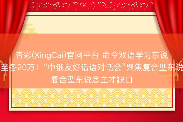 杏彩(XingCai)官网平台 命令双语学习东说念主数翻倍至各20万！“中俄友好话语对话会”聚焦复合型东说念主才缺口