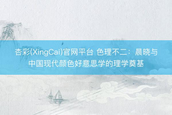 杏彩(XingCai)官网平台 色理不二：晨晓与中国现代颜色好意思学的理学奠基