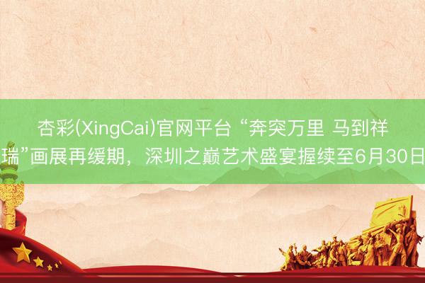 杏彩(XingCai)官网平台 “奔突万里 马到祥瑞”画展再缓期，深圳之巅艺术盛宴握续至6月30日