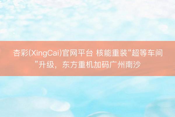 杏彩(XingCai)官网平台 核能重装“超等车间”升级，东方重机加码广州南沙