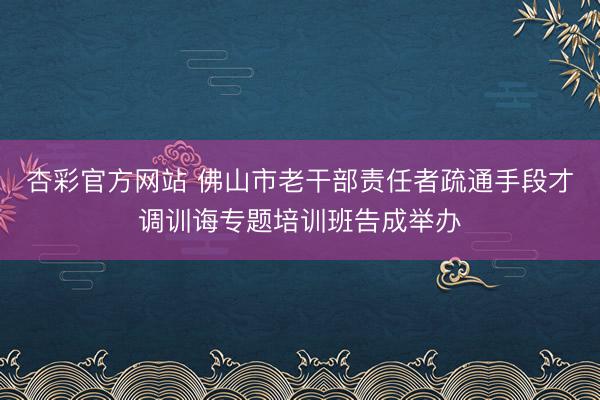 杏彩官方网站 佛山市老干部责任者疏通手段才调训诲专题培训班告成举办