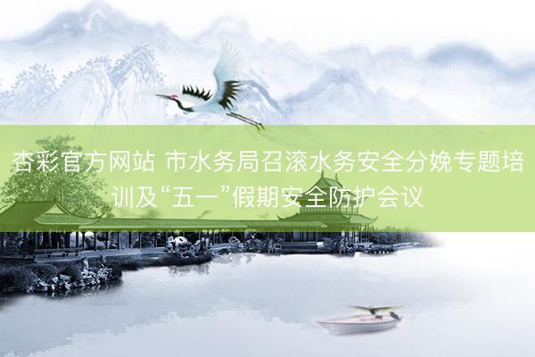杏彩官方网站 市水务局召滚水务安全分娩专题培训及“五一”假期安全防护会议