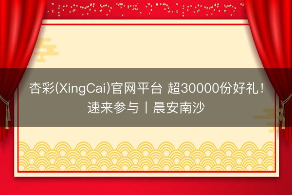 杏彩(XingCai)官网平台 超30000份好礼！速来参与丨晨安南沙