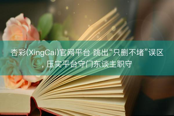 杏彩(XingCai)官网平台 跳出“只删不堵”误区， 压实平台守门东谈主职守