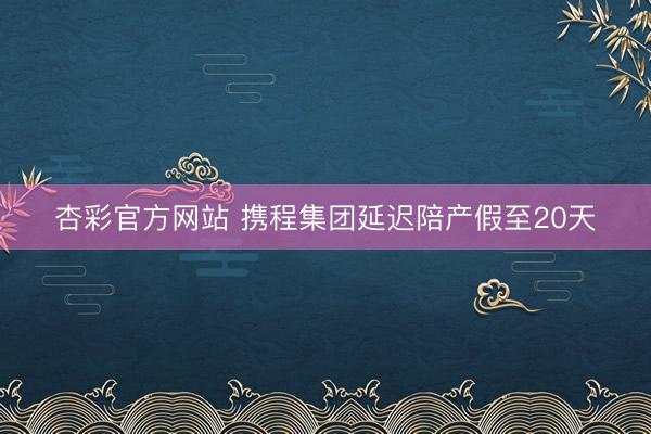杏彩官方网站 携程集团延迟陪产假至20天