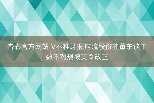 杏彩官方网站 V不雅财报|应流股份独董东谈主数不对规被责令改正
