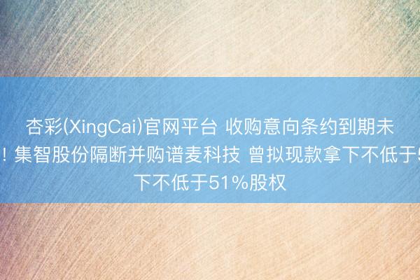 杏彩(XingCai)官网平台 收购意向条约到期未能“转正”! 集智股份隔断并购谱麦科技 曾拟现款拿下不低于51%股权