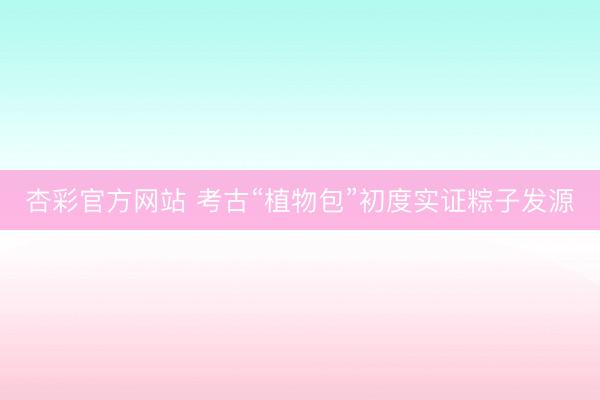 杏彩官方网站 考古“植物包”初度实证粽子发源
